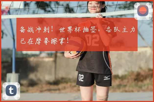 备战冲刺!世界杯抽签,各队主力已在摩拳擦掌!