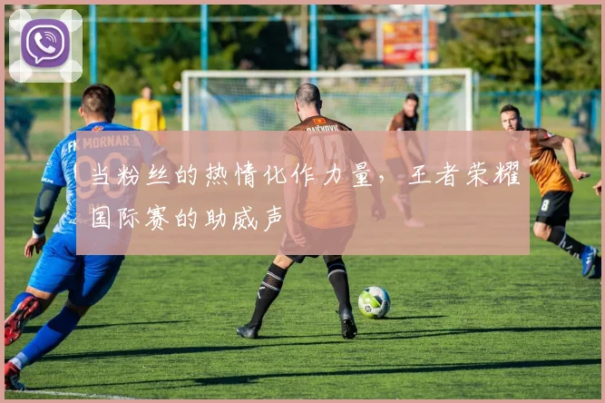 当粉丝的热情化作力量,王者荣耀国际赛的助威声