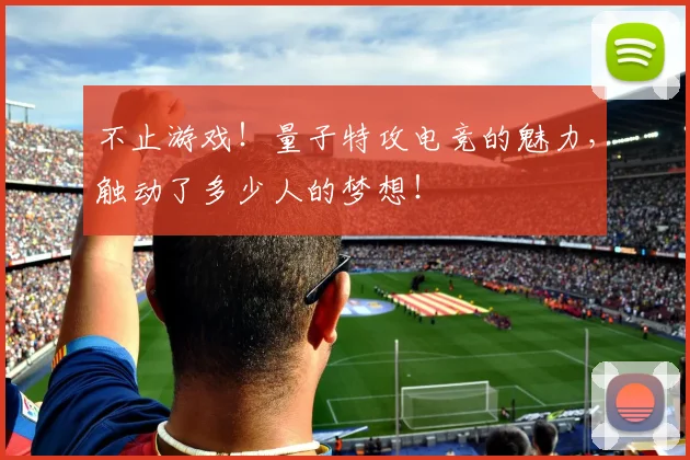 不止游戏！量子特攻电竞的魅力，触动了多少人的梦想！