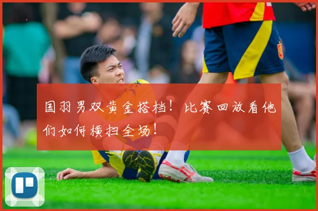 国羽男双黄金搭档！比赛回放看他们如何横扫全场！