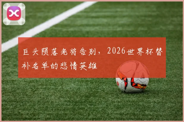 巨头陨落老将告别,2026世界杯替补名单的悲情英雄