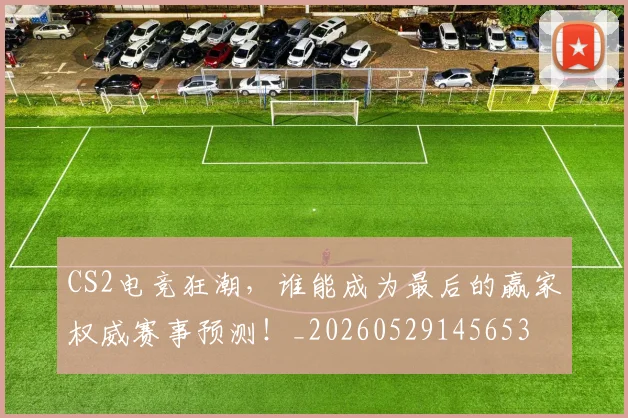 CS2电竞狂潮，谁能成为最后的赢家权威赛事预测！_20260529145653