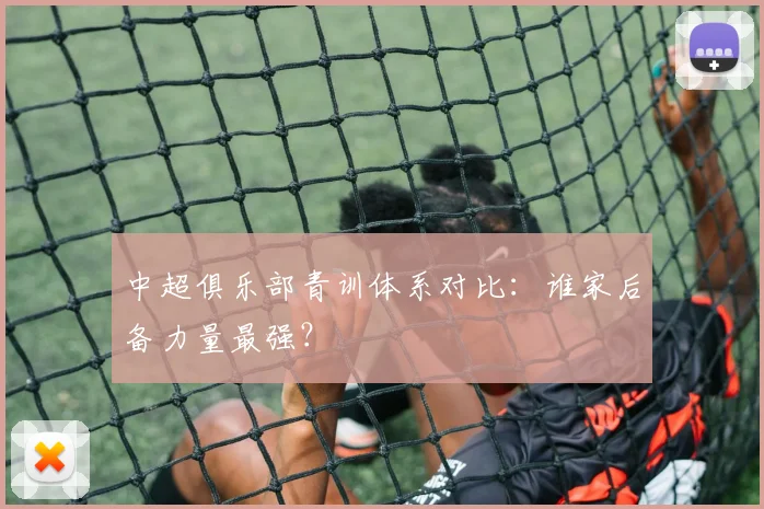 中超俱乐部青训体系对比:谁家后备力量最强?