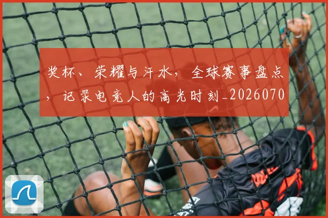 奖杯、荣耀与汗水,全球赛事盘点,记录电竞人的高光时刻_20260707022053