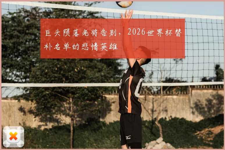 巨头陨落老将告别,2026世界杯替补名单的悲情英雄