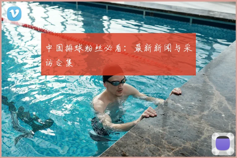 中国排球粉丝必看:最新新闻与采访合集