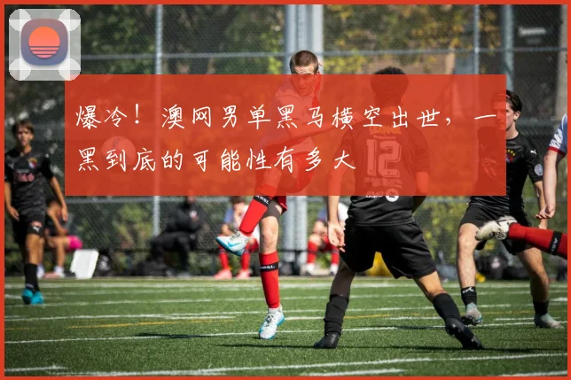 爆冷!澳网男单黑马横空出世,一黑到底的可能性有多大