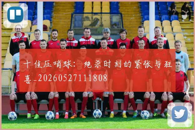十佳压哨球：绝杀时刻的紧张与狂喜_20260527111808