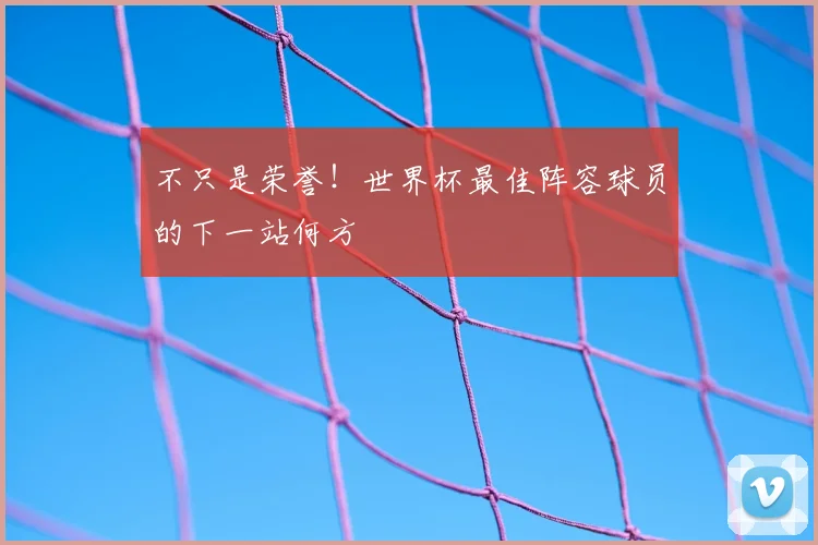 不只是荣誉!世界杯最佳阵容球员的下一站何方