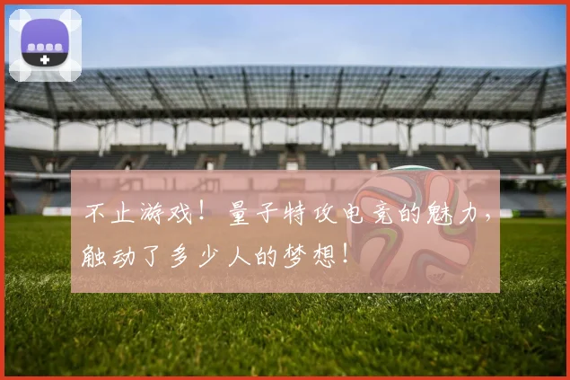 不止游戏!量子特攻电竞的魅力,触动了多少人的梦想!