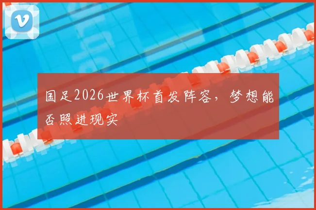 国足2026世界杯首发阵容，梦想能否照进现实